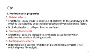 35
Ctd…
B. Prothrombotic properties
1. Platelet effects
• Endothelial injury leads to adhesion of platelets to the underlying ECM
which is facilitated by endothelial production of von willebrand factor.
• It binds platelet to collagen & other surfaces .
2. Procoagulant effects
• Endothelial cells are induced to synthesize tissue factor which
activates the extrinsic clotting cascade.
3. Antifibrinolytic effects
• Endothelial cells secrete inhibitors of plasminogen activators (PAIs)
which depress fibrinolysis.
 