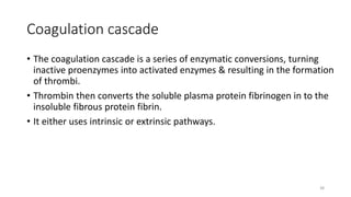 38
Coagulation cascade
• The coagulation cascade is a series of enzymatic conversions, turning
inactive proenzymes into activated enzymes & resulting in the formation
of thrombi.
• Thrombin then converts the soluble plasma protein fibrinogen in to the
insoluble fibrous protein fibrin.
• It either uses intrinsic or extrinsic pathways.
 
