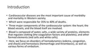 Introduction
• Cardiovascular diseases are the most important cause of morbidity
and mortality in Western society.
• Which were responsible for 35% to 40% of deaths.
• Three major components of the cardiovascular system: the heart; the
blood vessels; and the blood itself are involved.
• Blood is composed of water, salts, a wide variety of proteins, elements
that regulate clotting (the coagulation factors and platelets), and other
formed elements (red cells and white cells).
• Here, we focus on disorders of hemodynamics (edema, congestion,
and shock) and hemostasis (hemorrhage and thrombosis), as well as
various forms of embolism.
 
