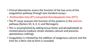 • Clinical laboratories assess the function of the two arms of the
coagulation pathway through two standard assays:-
• Prothrombin time (PT) and partial thromboplastin time (PTT).
• The PT assay assesses the function of the proteins in the extrinsic
pathway (factors VII, X, II, V, and fibrinogen).
• This is accomplished by adding tissue factor and phospholipids to
citrated plasma (sodium citrate chelates calcium and prevents
spontaneous clotting).
• Coagulation is initiated by the addition of exogenous calcium and the
time for a fibrin clot to form is recorded.
 