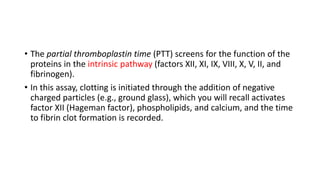• The partial thromboplastin time (PTT) screens for the function of the
proteins in the intrinsic pathway (factors XII, XI, IX, VIII, X, V, II, and
fibrinogen).
• In this assay, clotting is initiated through the addition of negative
charged particles (e.g., ground glass), which you will recall activates
factor XII (Hageman factor), phospholipids, and calcium, and the time
to fibrin clot formation is recorded.
 