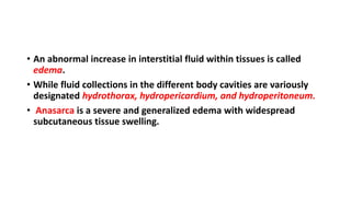 • An abnormal increase in interstitial fluid within tissues is called
edema.
• While fluid collections in the different body cavities are variously
designated hydrothorax, hydropericardium, and hydroperitoneum.
• Anasarca is a severe and generalized edema with widespread
subcutaneous tissue swelling.
 