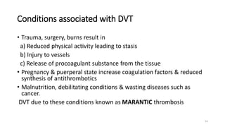 54
Conditions associated with DVT
• Trauma, surgery, burns result in
a) Reduced physical activity leading to stasis
b) Injury to vessels
c) Release of procoagulant substance from the tissue
• Pregnancy & puerperal state increase coagulation factors & reduced
synthesis of antithrombotics
• Malnutrition, debilitating conditions & wasting diseases such as
cancer.
DVT due to these conditions known as MARANTIC thrombosis
 