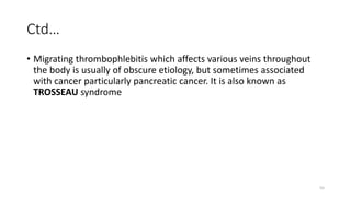 55
Ctd…
• Migrating thrombophlebitis which affects various veins throughout
the body is usually of obscure etiology, but sometimes associated
with cancer particularly pancreatic cancer. It is also known as
TROSSEAU syndrome
 