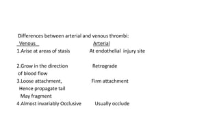 Differences between arterial and venous thrombi:
Venous Arterial
1.Arise at areas of stasis At endothelial injury site
2.Grow in the direction Retrograde
of blood flow
3.Loose attachment, Firm attachment
Hence propagate tail
May fragment
4.Almost invariably Occlusive Usually occlude
 