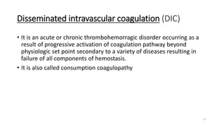 57
Disseminated intravascular coagulation (DIC)
• It is an acute or chronic thrombohemorragic disorder occurring as a
result of progressive activation of coagulation pathway beyond
physiologic set point secondary to a variety of diseases resulting in
failure of all components of hemostasis.
• It is also called consumption coagulopathy
 