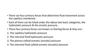 • There are four primary forces that determine fluid movement across
the capillary membrane.
• Each of them can be listed under the above two basic categories, the
hydrostatic pressure & the oncotic pressure.
• These four primary forces are known as Starling forces & they are:-
1. The capillary hydrostatic pressure
2. The interstial fluid hydrostatic pressure
3. The plasma colloid osmotic (oncotic) pressure
4. The interstial fluid colloid osmotic (oncotic) pressure
 