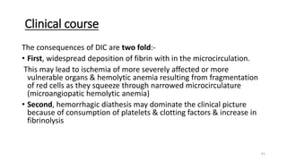 61
Clinical course
The consequences of DIC are two fold:-
• First, widespread deposition of fibrin with in the microcirculation.
This may lead to ischemia of more severely affected or more
vulnerable organs & hemolytic anemia resulting from fragmentation
of red cells as they squeeze through narrowed microcirculature
(microangiopatic hemolytic anemia)
• Second, hemorrhagic diathesis may dominate the clinical picture
because of consumption of platelets & clotting factors & increase in
fibrinolysis
 