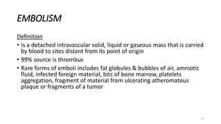 62
EMBOLISM
Definition
• Is a detached intravascular solid, liquid or gaseous mass that is carried
by blood to sites distant from its point of origin
• 99% source is thrombus
• Rare forms of emboli includes fat globules & bubbles of air, amniotic
fluid, infected foreign material, bits of bone marrow, platelets
aggregation, fragment of material from ulcerating atheromatous
plaque or fragments of a tumor
 