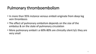 63
Pulmonary thromboembolism
• In more than 95% instance venous emboli originate from deep leg
vein thrombosis
• The effect of pulmonary embolism depends on the size of the
embolus & on the state of pulmonary circulation
• More pulmonary emboli i.e 60%-80% are clinically silent b/c they are
very small
 