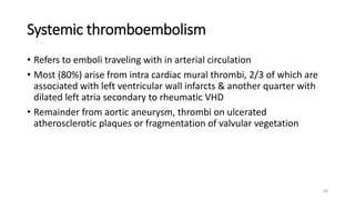 64
Systemic thromboembolism
• Refers to emboli traveling with in arterial circulation
• Most (80%) arise from intra cardiac mural thrombi, 2/3 of which are
associated with left ventricular wall infarcts & another quarter with
dilated left atria secondary to rheumatic VHD
• Remainder from aortic aneurysm, thrombi on ulcerated
atherosclerotic plaques or fragmentation of valvular vegetation
 