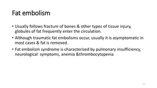 65
Fat embolism
• Usually follows fracture of bones & other types of tissue injury,
globules of fat frequently enter the circulation.
• Although traumatic fat embolisms occur, usually it is asymptomatic in
most cases & fat is removed.
• Fat embolism syndrome is characterized by pulmonary insufficiency,
neurological symptoms, anemia &thrombocytopenia
 