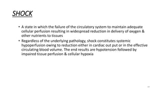 69
SHOCK
• A state in which the failure of the circulatory system to maintain adequate
cellular perfusion resulting in widespread reduction in delivery of oxygen &
other nutrients to tissues
• Regardless of the underlying pathology, shock constitutes systemic
hypoperfusion owing to reduction either in cardiac out put or in the effective
circulating blood volume. The end results are hypotension followed by
impaired tissue perfusion & cellular hypoxia
 