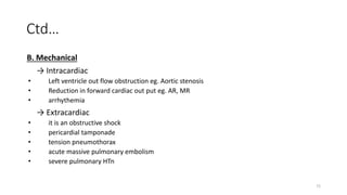 72
Ctd…
B. Mechanical
→ Intracardiac
• Left ventricle out flow obstruction eg. Aortic stenosis
• Reduction in forward cardiac out put eg. AR, MR
• arrhythemia
→ Extracardiac
• it is an obstructive shock
• pericardial tamponade
• tension pneumothorax
• acute massive pulmonary embolism
• severe pulmonary HTn
 