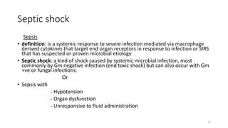 74
Septic shock
Sepsis
• definition: is a systemic response to severe infection mediated via macrophage
derived cytokines that target end organ receptors in response to infection or SIRS
that has suspected or proven microbial etiology
• Septic shock: a kind of shock caused by systemic microbial infection, most
commonly by Gm negative infection (end toxic shock) but can also occur with Gm
+ve or fungal infections.
Or
• Sepsis with
- Hypotension
- Organ dysfunction
- Unresponsive to fluid administration
 