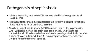 75
Pathogenesis of septic shock
• It has a mortality rate over 50% ranking the first among causes of
death in ICU
• It results from spread & expansion of an initially localized infections
like pneumonia in to the blood stream
• Most causes of septic shock (≈70%) caused by end toxin producing
Gm –ve bacilli, hence the term end toxic shock. End toxins are
bacterial wall LPS released when cell walls are degraded. LPS contains
a core of toxic fatty acid (lipid A) & a complex polysaccharide coat
unique to each bacterial species.
 