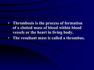 Thrombosis is the process of formation  of a clotted mass of blood within blood vessels or the heart in living body. The resultant mass is called a thrombus. 