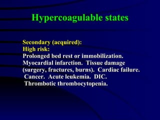 Hypercoagulable states Secondary (acquired): High risk: Prolonged bed rest or immobilization. Myocardial infarction.  Tissue damage  (surgery, fractures, burns).  Cardiac failure.  Cancer.  Acute leukemia.  DIC.  Thrombotic thrombocytopenia. 