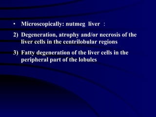 Microscopically: nutmeg  liver ： Degeneration, atrophy and/or necrosis of the liver cells in the centrilobular regions Fatty degeneration of the liver cells in the peripheral part of the lobules 