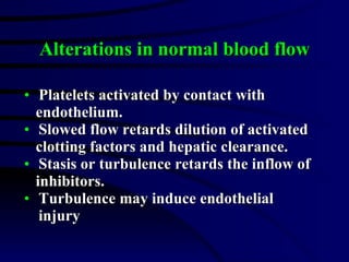 Alterations in normal blood flow Platelets activated by contact with  endothelium. Slowed flow retards dilution of activated  clotting factors and hepatic clearance. Stasis or turbulence retards the inflow of  inhibitors. Turbulence may induce endothelial injury 
