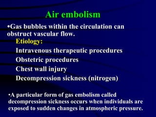 Etiology: Intravenous therapeutic procedures Obstetric procedures Chest wall injury Decompression sickness (nitrogen) Air embolism Gas bubbles within the circulation can obstruct vascular flow. A particular form of gas embolism called decompression sickness occurs when individuals are exposed to sudden changes in atmospheric pressure. 