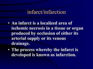 infarct/infarction An infarct is a localized area of ischemic necrosis in a tissue or organ produced by occlusion of either its arterial supply or its venous drainage. The process whereby the infarct is developed is known as infarction. 