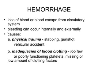 HEMORRHAGE
• loss of blood or blood escape from circulatory
system
• bleeding can occur internally and externally
• causes:
a. physical trauma - stabbing, gunshot,
vehicular accident
b. inadequacies of blood clotting - too few
or poorly functioning platelets, missing or
low amount of clotting factors
 
