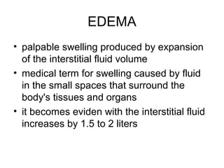 EDEMA
• palpable swelling produced by expansion
of the interstitial fluid volume
• medical term for swelling caused by fluid
in the small spaces that surround the
body's tissues and organs
• it becomes eviden with the interstitial fluid
increases by 1.5 to 2 liters
 