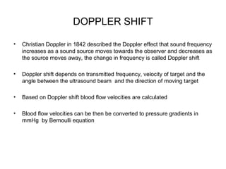 DOPPLER SHIFT
• Christian Doppler in 1842 described the Doppler effect that sound frequency
increases as a sound source moves towards the observer and decreases as
the source moves away, the change in frequency is called Doppler shift
• Doppler shift depends on transmitted frequency, velocity of target and the
angle between the ultrasound beam and the direction of moving target
• Based on Doppler shift blood flow velocities are calculated
• Blood flow velocities can be then be converted to pressure gradients in
mmHg by Bernoulli equation
 