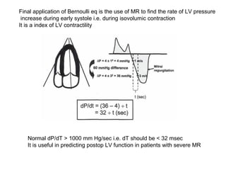 Final application of Bernoulli eq is the use of MR to find the rate of LV pressure
increase during early systole i.e. during isovolumic contraction
It is a index of LV contractility
Normal dP/dT > 1000 mm Hg/sec i.e. dT should be < 32 msec
It is useful in predicting postop LV function in patients with severe MR
 
