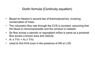Gorlin formula (Continuity equation)
• Based on Newton's second law of thermodynamics, involving
conservation of mass
• The volumetric flow rate through the CVS is constant, assuming that
the blood is noncompressible and the conduct is inelastic
• So flow across a stenotic or regurgitant orifice is same as a proximal
flow across a known area and velocity
• A1 x TVI1 = A2 x TVI2
• Used to find AVA even in the presence of AR or LVD
 