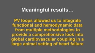PV loops allowed us to integrate
functional and hemodynamic data
from multiple methodologies to
provide a comprehensive look into
global cardiovascular coupling in a
large animal setting of heart failure
Meaningful results…
 