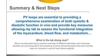 PV loops are essential to providing a
comprehensive examination of both systolic &
diastolic function in vivo and provide key measures
allowing my lab to assess the functional integration
of the myocardium, blood flow, and metabolism…
What is the lab doing next?
We’re currently planning to examine exercise of different intensities and if exercise
benefits can are preserved in the presence of some clinical therapies that have recently
seen an increase in use for heart failure patients…
Summary & Next Steps
 