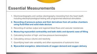 1. Electrocardiography and cardiac electrography (recording from the heart itself)
including electrophysiological testing with programmed electrical stimulation
2. Recording of pressure pulses and their derivatives from all cardiac chambers
using fluid-filled and solid state devices
3. Recording of cardiac output and regional blood flows and vascular resistances
4. Measuring myocardial contractility and both static and dynamic ease of filling
5. Calculating function of high- and low-pressure baroreceptors
6. Calculating venous volume and reactivity
7. Quantifying heart rate variability and other expressions of autonomic tone
8. Myocardial energetics: determinants of oxygen demand and oxygen delivery
Essential Measurements
 