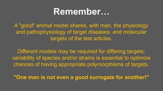 Remember…
A "good" animal model shares, with man, the physiology
and pathophysiology of target diseases, and molecular
targets of the test articles.
Different models may be required for differing targets;
variability of species and/or strains is essential to optimize
chances of having appropriate polymorphisms of targets.
"One man is not even a good surrogate for another!"
 