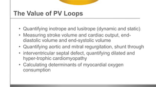 • Quantifying inotrope and lusitrope (dynamic and static).
• Measuring stroke volume and cardiac output, end-
diastolic volume and end-systolic volume
• Quantifying aortic and mitral regurgitation, shunt through
• interventricular septal defect, quantifying dilated and
hyper-trophic cardiomyopathy
• Calculating determinants of myocardial oxygen
consumption
The Value of PV Loops
 