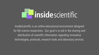 InsideScientific is an online educational environment designed
for life science researchers. Our goal is to aid in the sharing and
distribution of scientific information regarding innovative
technologies, protocols, research tools and laboratory services.
 