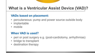 VADs based on placement:
• percutaneous: pump and power source outside body
• implantable
• mobile
When VAD is used?
• peri or post surgery e.g. (post-cardiotomy, arrhythmias)
• bridge to transplant
• destination therapy
What is a Ventricular Assist Device (VAD)?
 