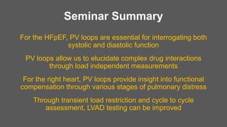 Seminar Summary
For the HFpEF, PV loops are essential for interrogating both
systolic and diastolic function
PV loops allow us to elucidate complex drug interactions
through load independent measurements
For the right heart, PV loops provide insight into functional
compensation through various stages of pulmonary distress
Through transient load restriction and cycle to cycle
assessment, LVAD testing can be improved
 