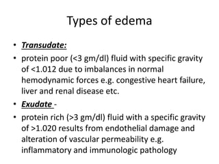Types of edema
• Transudate:
• protein poor (<3 gm/dl) fluid with specific gravity
of <1.012 due to imbalances in normal
hemodynamic forces e.g. congestive heart failure,
liver and renal disease etc.
• Exudate -
• protein rich (>3 gm/dl) fluid with a specific gravity
of >1.020 results from endothelial damage and
alteration of vascular permeability e.g.
inflammatory and immunologic pathology
 