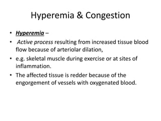 Hyperemia & Congestion
• Hyperemia –
• Active process resulting from increased tissue blood
flow because of arteriolar dilation,
• e.g. skeletal muscle during exercise or at sites of
inflammation.
• The affected tissue is redder because of the
engorgement of vessels with oxygenated blood.
 