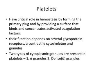 Platelets
• Have critical role in hemostasis by forming the
primary plug and by providing a surface that
binds and concentrates activated coagulation
factors.
• their function depends on several glycoprotein
receptors, a contractile cytoskeleton and
granules.
• Two types of cytoplasmic granules are present in
platelets – 1. ά granules 2. Dense(δ) granules
 