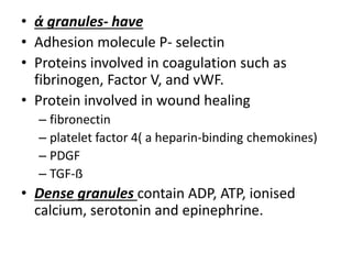 • ά granules- have
• Adhesion molecule P- selectin
• Proteins involved in coagulation such as
fibrinogen, Factor V, and vWF.
• Protein involved in wound healing
– fibronectin
– platelet factor 4( a heparin-binding chemokines)
– PDGF
– TGF-ẞ
• Dense granules contain ADP, ATP, ionised
calcium, serotonin and epinephrine.
 