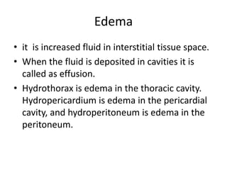 Edema
• it is increased fluid in interstitial tissue space.
• When the fluid is deposited in cavities it is
called as effusion.
• Hydrothorax is edema in the thoracic cavity.
Hydropericardium is edema in the pericardial
cavity, and hydroperitoneum is edema in the
peritoneum.
 
