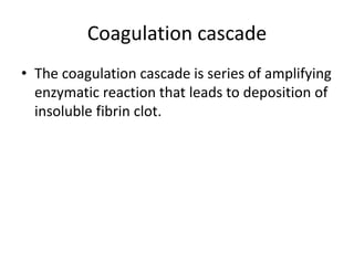 Coagulation cascade
• The coagulation cascade is series of amplifying
enzymatic reaction that leads to deposition of
insoluble fibrin clot.
 