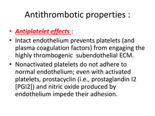Antithrombotic properties :
• Antiplatelet effects :
• Intact endothelium prevents platelets (and
plasma coagulation factors) from engaging the
highly thrombogenic subendothelial ECM.
• Nonactivated platelets do not adhere to
normal endothelium; even with activated
platelets, prostacyclin (i.e., prostaglandin I2
[PGI2]) and nitric oxide produced by
endothelium impede their adhesion.
 