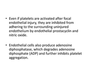 • Even if platelets are activated after focal
endothelial injury, they are inhibited from
adhering to the surrounding uninjured
endothelium by endothelial prostacyclin and
nitric oxide.
• Endothelial cells also produce adenosine
diphosphatase, which degrades adenosine
diphosphate (ADP) and further inhibits platelet
aggregation.
 