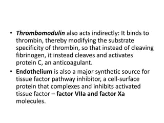 • Thrombomodulin also acts indirectly: It binds to
thrombin, thereby modifying the substrate
specificity of thrombin, so that instead of cleaving
fibrinogen, it instead cleaves and activates
protein C, an anticoagulant.
• Endothelium is also a major synthetic source for
tissue factor pathway inhibitor, a cell-surface
protein that complexes and inhibits activated
tissue factor – factor VIIa and factor Xa
molecules.
 