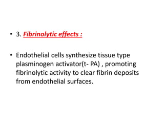 • 3. Fibrinolytic effects :
• Endothelial cells synthesize tissue type
plasminogen activator(t- PA) , promoting
fibrinolytic activity to clear fibrin deposits
from endothelial surfaces.
 