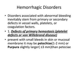 Hemorrhagic Disorders
• Disorders associated with abnormal bleeding
inevitably stem from primary or secondary
defects in vessel walls, platelets, or
coagulation factors.
• 1. Defects of primary hemostasis (platelet
defects or von Willebrand disease)
• present with small bleeds in skin or mucosal
membrane it may be petechiae(1-2 mm) or
Purpura slightly larger( ≥3 mm)than peteciae
 